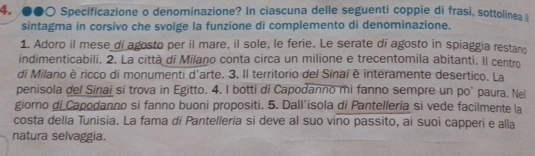 ●●○ Specificazione o denominazione? In ciascuna delle seguenti coppie di frasi, sottolínea i 
sintagma in corsivo che svolge la funzione di complemento di denominazione. 
1. Adoro il mese di agosto per il mare, il sole, le ferie. Le serate di agosto in spiaggia restand 
indimenticabili. 2. La città di Milano conta circa un milione e trecentomila abitanti. Il centro 
di Milano èricco di monumenti d'arte. 3. Il territorio del Sinai è interamente desertico. La 
penisola del Sinai si trova in Egitto. 4. I botti di Capodanno mi fanno sempre un po’ paura. Nel 
giorno di Capodanno si fanno buoni propositi. 5. Dall’isola di Pantelleria si vede facilmente la 
costa della Tunisia. La fama di Pantelleria si deve al suo vino passito, ai suoi capperi e alla 
natura selvaggia.