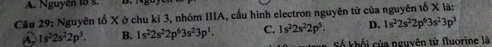 Nguyễn to s.
Cầu 29: Nguyên tố X ở chu kì 3, nhóm IIIA, cấu hình electron nguyên tử của nguyên tố X là:
A 1s^22s^22p^3. B. 1s^22s^22p^63s^23p^1. C. 1s^22s^22p^5. D. 1s^22s^22p^63s^23p^3
Số khối của nguyên tử fluorine là