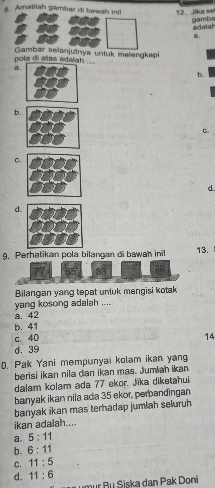 Amatilah gambar di bawah ini!
12. Jika se
gamba
adalah
a.
Gambar selanjutnya untuk melengkapi
pola di atas adalah ....
a.
b.
b.
C.
C.
d.
d.
9. Perhatikan pola bilangan di bawah ini!
13.
77 65 53
29
Bilangan yang tepat untuk mengisi kotak
yang kosong adalah ....
a. 42
b. 41
c. 40
14
d. 39
0. Pak Yani mempunyai kolam ikan yang
berisi ikan nila dan ikan mas. Jumlah ikan
dalam kolam ada 77 ekor. Jika diketahui
banyak ikan nila ada 35 ekor, perbandingan
banyak ikan mas terhadap jumlah seluruh
ikan adalah....
a. 5:11
b. 6:11
C. 11:5
d. 11:6
mur Bu Siska dan Pak Doni