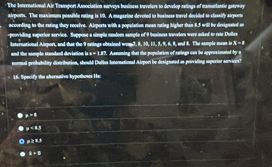 The International Air Transport Association surveys business travelers to develop ratings of transatlantic gateway
airports. The maximum possible rating is 10. A magazine devoted to business travel decided to classify airports
according to the rating they receive. Airports with a population mean rating higher than 8.5 will be designated as
-providing superior service. Suppose a simple random sample of 9 business travelers were asked to rate Dulles
International Airport, and that the 9 ratings obtained wer 7, 8, 10, 11, 5, 9, 6, 8, and 8. The sample mean is X=8
and the sample standard deviation is s=1.87. Assuming that the population of ratings can be approximated b° a
normal probability distribution, should Dulles International Airport be designated as providing superior services?
L6. Specify the alternative hypotheses Ha:
mu >8
mu <8.5
mu ≥ 8.5
R>8