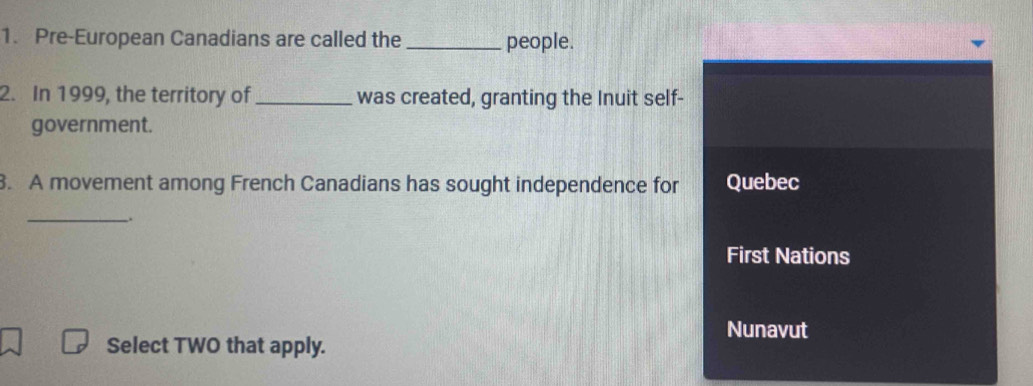 Pre-European Canadians are called the _people.
2. In 1999, the territory of _was created, granting the Inuit self-
government.
3. A movement among French Canadians has sought independence for Quebec
_、
First Nations
Nunavut
Select TWO that apply.