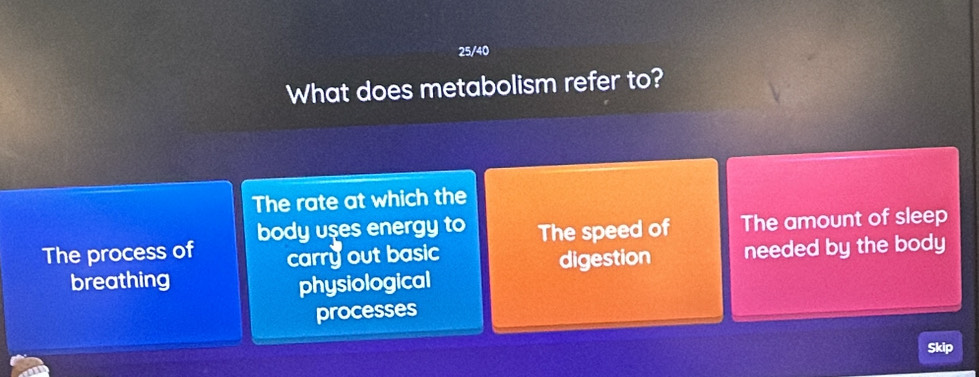 25/40 
What does metabolism refer to? 
The rate at which the 
body uses energy to 
The process of carry out basic The speed of The amount of sleep 
breathing physiological digestion needed by the body 
processes 
Skip