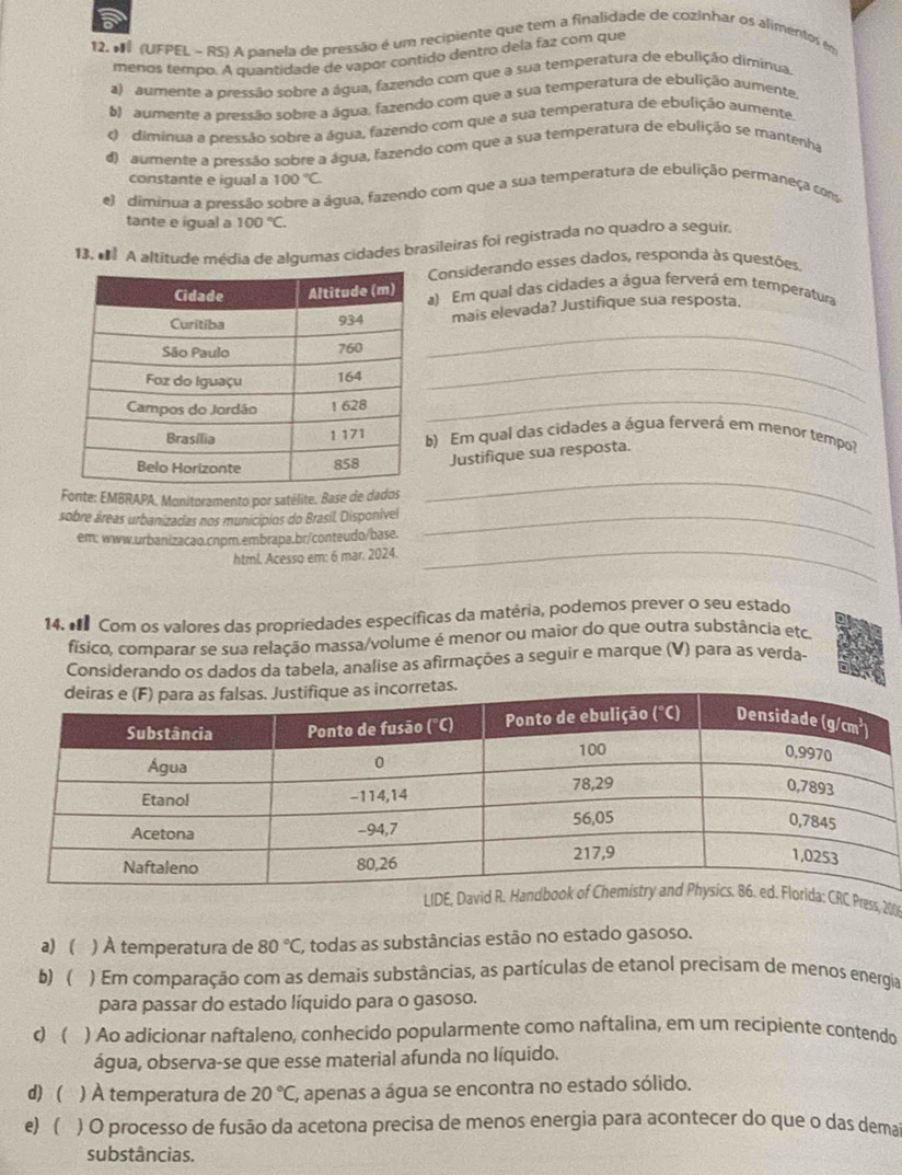 (UFPEL - RS) A panela de pressão é um recipiente que tem a finalidade de cozinhar os alimentos em
menos tempo. A quantidade de vapor contido dentro dela faz com que
a) aumente a pressão sobre a água, fazendo com que a sua temperatura de ebulição diminua.
6) aumente a pressão sobre a água, fazendo com que a sua temperatura de ebulição aumente.
c dimínua a pressão sobre a água, fazendo com que a sua temperatura de ebulição aumente,
d) aumente a pressão sobre a água, fazendo com que a sua temperatura de ebulição se mantenha
constante e igual a 100°C
e) diminua a pressão sobre a água, fazendo com que a sua temperatura de ebulição permaneça coms
tante e igual a 100°C.
13.  A altitude média de algumas cidades brasileiras foi registrada no quadro a seguir
Considerando esses dados, responda às questões.
a) Em qual das cidades a água ferverá em temperatura
_
mais elevada? Justifique sua resposta.
_
_
b) Em qual das cidades a água ferverá em menor tempo?
_
Justifique sua resposta.
Fonte: EMBRAPA. Monitoramento por satélite. Base de dados
sobre áreas urbanizadas nos municípios do Brasil. Disponível_
_
em: www.urbanizacao.cnpm.embrapa.br/conteudo/base.
html. Acesso em: 6 mar. 2024.
14. € Com os valores das propriedades específicas da matéria, podemos prever o seu estado
físico, comparar se sua relação massa/volume é menor ou maior do que outra substância etc
Considerando os dados da tabela, analise as afirmações a seguir e marque (V) para as verda-
Press, 200
a) ( ) À temperatura de 80°C, todas as substâncias estão no estado gasoso.
b) ( ) Em comparação com as demais substâncias, as partículas de etanol precisam de menos energia
para passar do estado líquido para o gasoso.
c  ) Ao adicionar naftaleno, conhecido popularmente como naftalina, em um recipiente contendo
água, observa-se que esse material afunda no líquido.
d)  ( ) À temperatura de 20°C, , apenas a água se encontra no estado sólido.
e)  ) O processo de fusão da acetona precisa de menos energia para acontecer do que o das demai
substâncias.