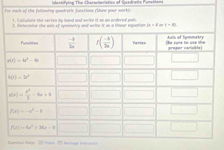 Identifying The Characteristics of Quadratic Functions
For each of the following quadratic functions (Show your work):
1. Calculate the vertex by hand and write it as an ordered pair.
2. Determine the axis of symmetry and write it as a linear equation (x-# or t=# ).
Question Help: Video Message Instructor