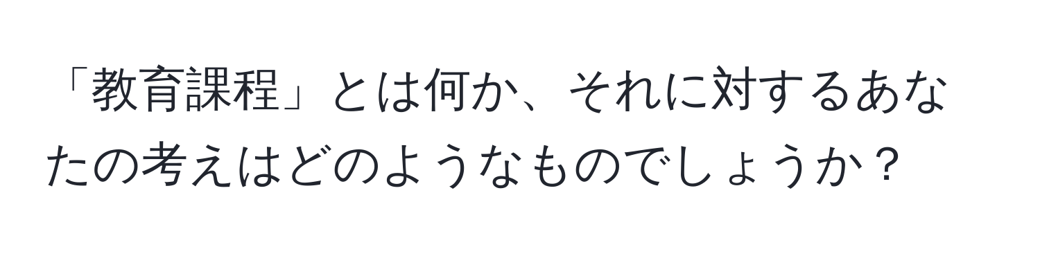 「教育課程」とは何か、それに対するあなたの考えはどのようなものでしょうか？