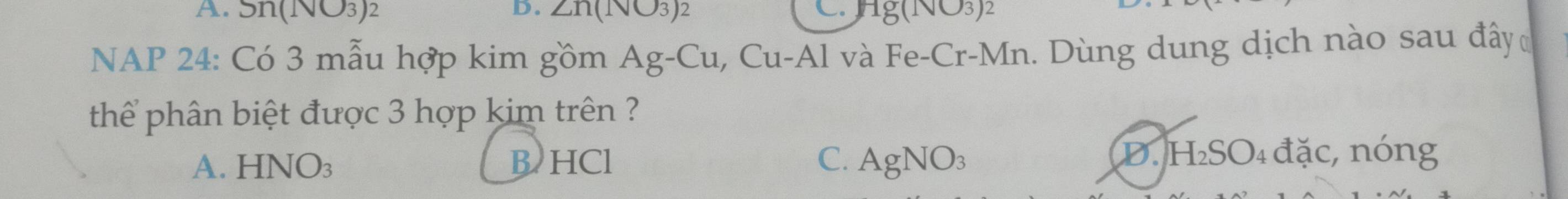 Sn(⊥ surd 3)^2 D. ∠ n(Isqrt(O_3) C. Hg(1sqrt(3))2
NAP 24: Có 3 mẫu hợp kim gồm Ag-Cu , Cu-Al và Fe-Cr-Mn. Dùng dung dịch nào sau đây 
thể phân biệt được 3 hợp kim trên ?
A. I -INO_3 B HCl C. AgNO_3 D. H₂SO₄ đặc, nóng