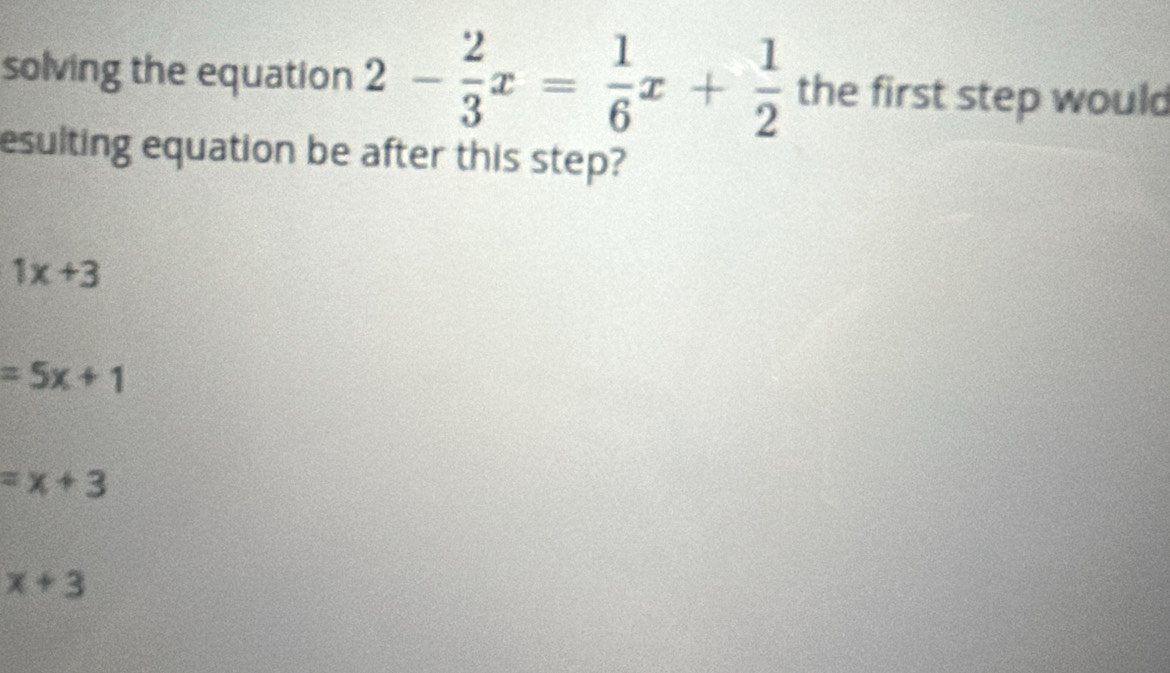 solving the equation 2- 2/3 x= 1/6 x+ 1/2  the first step would
esulting equation be after this step?
1x+3
=5x+1
=x+3
x+3