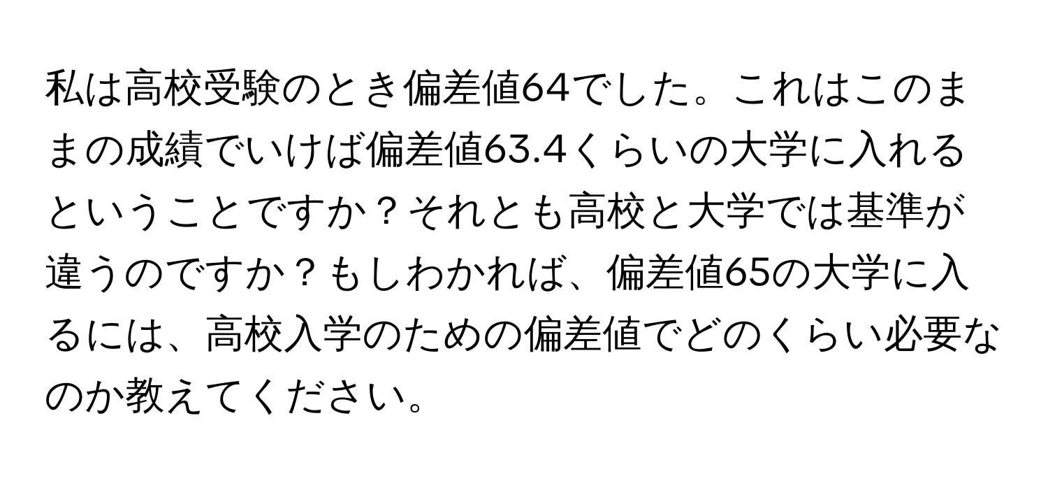 私は高校受験のとき偏差値64でした。これはこのままの成績でいけば偏差値63.4くらいの大学に入れるということですか？それとも高校と大学では基準が違うのですか？もしわかれば、偏差値65の大学に入るには、高校入学のための偏差値でどのくらい必要なのか教えてください。