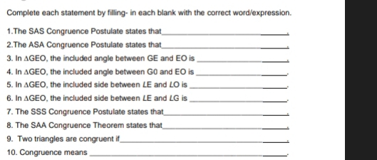 Complete each statement by filling- in each blank with the correct word/expression. 
1.The SAS Congruence Postulate states that_ 
2.The ASA Congruence Postulate states that_ 
3. In △ GEO , the included angle between GE and EO is_ 
4. In △ GEO , the included angle between G0 and EO is_ 
5. In △ GEO , the included side between LE and LO is_ 
6. In △ GEO , the included side between LE and LG is_ 
7. The SSS Congruence Postulate states that_ 
8. The SAA Congruence Theorem states tha_ 
9. Two triangles are congruent if_ 
10. Congruence means_