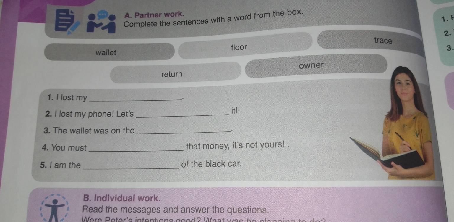 Partner work. 
1. F 
Complete the sentences with a word from the box. 
2. 
trace 
wallet floor 
3. 
owner 
return 
1. I lost my_ 
. 
2. I lost my phone! Let's_ 
it! 
3. The wallet was on the _. 
4. You must _that money, it's not yours! . 
5. I am the _of the black car. 
B. Individual work. 
Read the messages and answer the questions. 
Were Peter's intentions good? What was