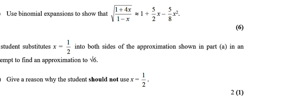 Use binomial expansions to show that sqrt(frac 1+4x)1-xapprox 1+ 5/2 x- 5/8 x^2. 
(6) 
student substitutes x= 1/2  into both sides of the approximation shown in part (a) in an 
empt to find an approximation to sqrt(6). 
Give a reason why the student should not use x= 1/2 . 
2 (1)