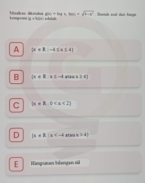 Misalkan diketahui g(x)=log x, h(x)=sqrt(4-x^2). Daerah asal dari fungsi
komposisi (gcirc h)(x) adalah
A  x∈ R|-4≤ x≤ 4
B  x∈ R|x≤ -4 atau x≥ 4
C  x∈ R|0
D  x∈ R|x atau x>4
E Himpunan bilangan rl