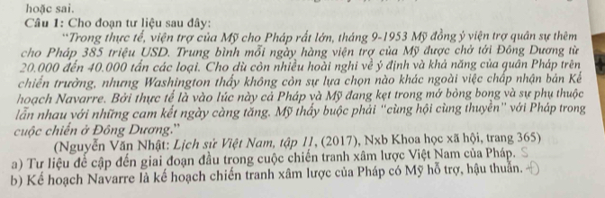 hoặc sai. 
Câu 1: Cho đoạn tư liệu sau đây: 
**Trong thực tế, viện trợ của Mỹ cho Pháp rất lớn, tháng 9-1953 Mỹ đồng ý viện trợ quân sự thêm 
cho Pháp 385 triệu USD. Trung bình mỗi ngày hàng viện trợ của Mỹ được chở tới Đông Dương từ
20.000 đến 40.000 tấn các loại. Cho dù còn nhiều hoài nghi về ý định và khả năng của quân Pháp trên 
chiến trưởng, nhưng Washington thấy không còn sự lựa chọn nào khác ngoài việc chấp nhận bản Kế 
hoạch Navarre. Bởi thực tế là vào lúc này cả Pháp và Mỹ đang kẹt trong mở bỏng bong và sự phụ thuộc 
lẫn nhau với những cam kết ngày càng tăng. Mỹ thấy buộc phải “cùng hội cùng thuyền” với Pháp trong 
cuộc chiến ở Đông Dương.'' 
(Nguyễn Văn Nhật: Lịch sử Việt Nam, tập 11, (2017), Nxb Khoa học xã hội, trang 365) 
a) Tư liệu để cập đến giai đoạn đầu trong cuộc chiến tranh xâm lược Việt Nam của Pháp. 
b) Kể hoạch Navarre là kế hoạch chiến tranh xâm lược của Pháp có Mỹ hỗ trợ, hậu thuẫn.