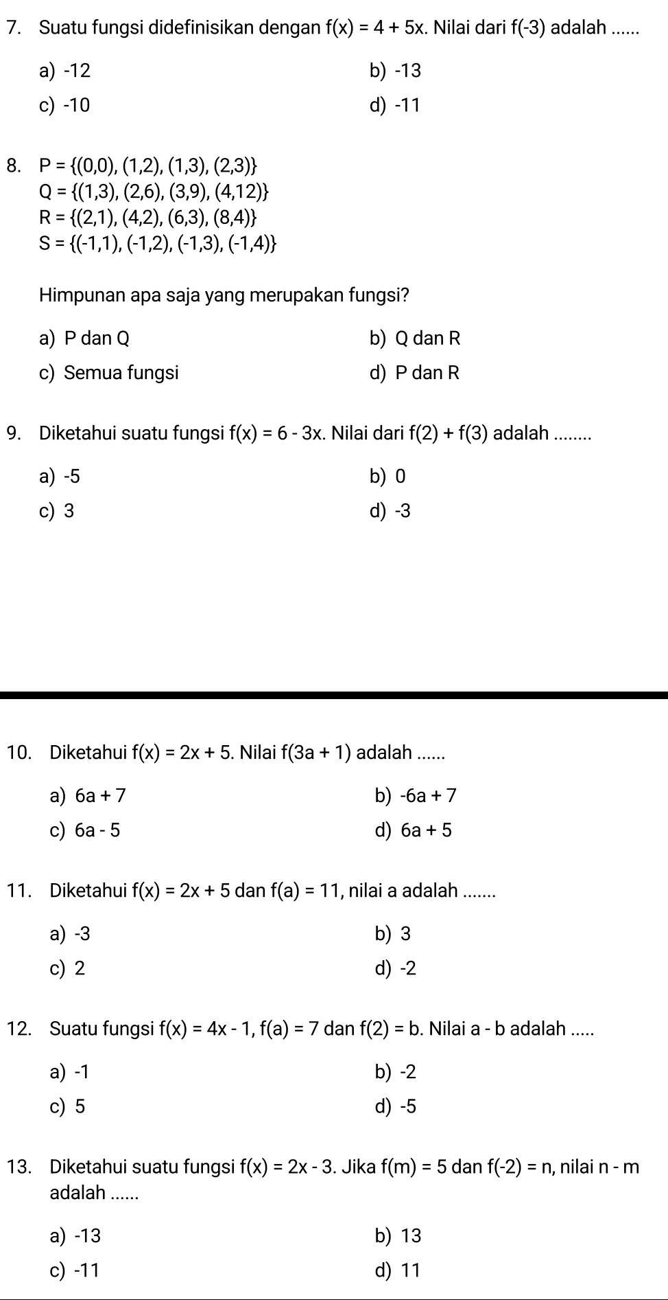 Suatu fungsi didefinisikan dengan f(x)=4+5x. Nilai dari f(-3) adalah ......
a) -12 b) -13
c) -10 d) -11
8. P= (0,0),(1,2),(1,3),(2,3)
Q= (1,3),(2,6),(3,9),(4,12)
R= (2,1),(4,2),(6,3),(8,4)
S= (-1,1),(-1,2),(-1,3),(-1,4)
Himpunan apa saja yang merupakan fungsi?
a) P dan Q b) Qda nR
c) Semua fungsi d) PdanR
9. Diketahui suatu fungsi f(x)=6-3x. Nilai dari f(2)+f(3) adalah ........
a) -5 b) 0
c) 3 d) -3
10. Diketahui f(x)=2x+5. Nilai f(3a+1) adalah ......
a) 6a+7 b) -6a+7
c) 6a-5 d) 6a+5
11. Diketahui f(x)=2x+5danf(a)=11 , nilai a adalah .......
a) -3 b) 3
c) 2 d) -2
12. Suatu fungsi f(x)=4x-1,f(a)=7 dan f(2)=b. Nilai a - b adalah .....
a) -1 b) -2
c) 5 d) -5
13. Diketahui suatu fungsi f(x)=2x-3. Jika f(m)=5da anf(-2)=n , nilai n-m
adalah ......
a) -13 b) 13
c) -11 d) 11