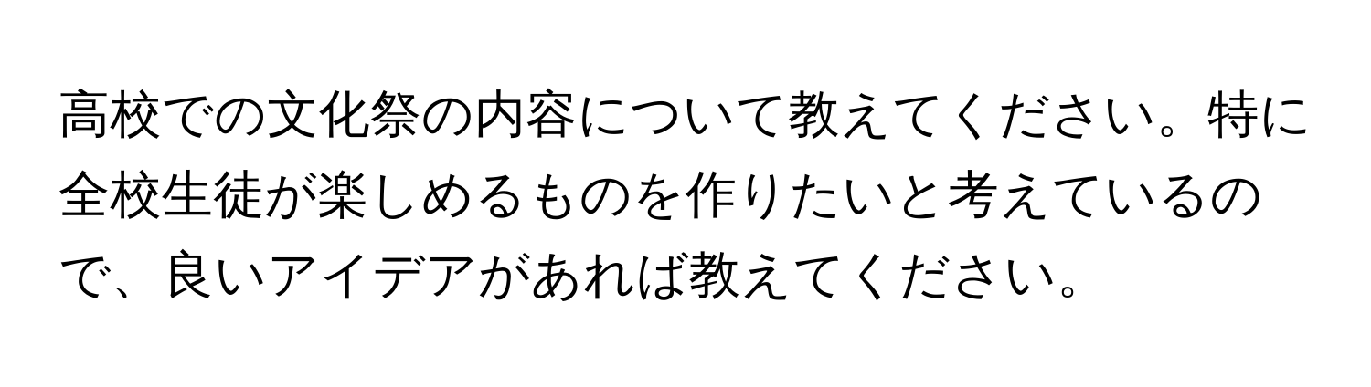 高校での文化祭の内容について教えてください。特に全校生徒が楽しめるものを作りたいと考えているので、良いアイデアがあれば教えてください。