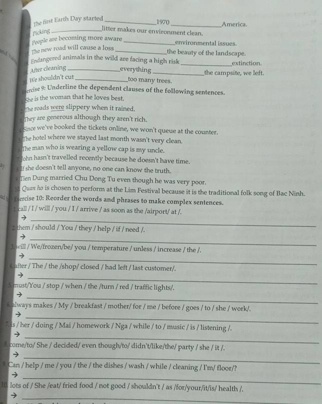 The first Earth Day started_
1970 _America.
Picking_
litter makes our environment clean.
People are becoming more aware_
environmental issues.
nd 
The new road will cause a loss_
the beauty of the landscape.
Endangered animals in the wild are facing a high risk _extinction
After cleaning _everything_ the campsite, we left.
We shouldn't cut_
too many trees.
Fercise 9: Underline the dependent clauses of the following sentences.
She is the woman that he loves best.
The roads were slippery when it rained.
They are generous although they aren't rich.
Since we've booked the tickets online, we won't queue at the counter.
s The hotel where we stayed last month wasn't very clean.
The man who is wearing a yellow cap is my uncle.
ohn hasn't travelled recently because he doesn't have time.
o If she doesn't tell anyone, no one can know the truth.
* Tien Dung married Chu Dong Tu even though he was very poor.
M Quan ho is chosen to perform at the Lim Festival because it is the traditional folk song of Bac Ninh.
ad Exercise 10: Reorder the words and phrases to make complex sentences.
L call / I / will / you / I / arrive / as soon as the /airport/ at /.
_
2 them / should / You / they / help / if / need /.
_
3 will / We/frozen/be/ you / temperature / unless / increase / the /.
_
t after / The / the /shop/ closed / had left / last customer/.
_
5 must/You / stop / when / the /turn / red / traffic lights/.
_
6 always makes / My / breakfast / mother/ for / me / before / goes / to / she / work/.
_
7. is / her / doing / Mai / homework / Nga / while / to / music / is / listening /.
_
8.come/to/ She / decided/ even though/to/ didn't/like/the/ party / she / it /.
_
9 Can / help / me / you / the / the dishes / wash / while / cleaning / I'm/ floor/?
_
10. lots of / She /eat/ fried food / not good / shouldn't / as /for/your/it/is/ health /.
_