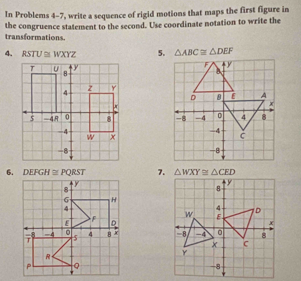 In Problems 4-7, write a sequence of rigid motions that maps the first figure in 
the congruence statement to the second. Use coordinate notation to write the 
transformations. 
4. RSTU≌ WXYZ 5. △ ABC≌ △ DEF

6. 3 DEFGH≌ PQRST 7. △ WXY≌ △ CED