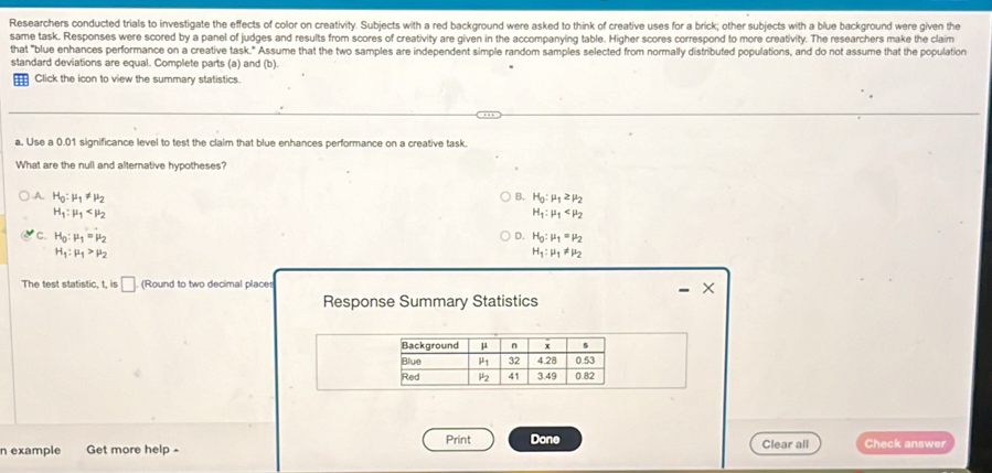 Researchers conducted trials to investigate the effects of color on creativity. Subjects with a red background were asked to think of creative uses for a brick; other subjects with a blue background were given the
same task. Responses were scored by a panel of judges and results from scores of creativity are given in the accompanying table. Higher scores correspond to more creativity. The researchers make the claim
that "blue enhances performance on a creative task." Assume that the two samples are independent simple random samples selected from normally distributed populations, and do not assume that the population
standard deviations are equal. Complete parts (a) and (b).
_ Click the icon to view the summary statistics.
a. Use a 0.01 significance level to test the claim that blue enhances performance on a creative task.
What are the null and altemative hypotheses?
A. H_0:mu _1!= mu _2 B. H_0:mu _1≥ mu _2
H_1:mu _1
H_1:mu _1
C. H_0:mu _1=mu _2 D. H_0:mu _1=mu _2
H_1:mu _1>mu _2
H_1:mu _1!= mu _2
The test statistic, t, is □ (Round to two decimal places
Response Summary Statistics - ×
n example Get more help - Print Done Clear all Check answer