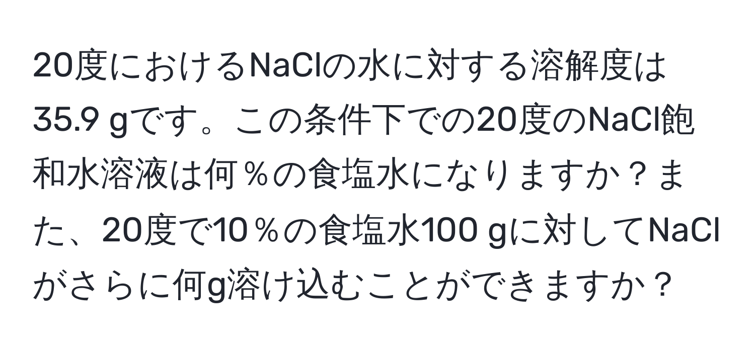 20度におけるNaClの水に対する溶解度は35.9 gです。この条件下での20度のNaCl飽和水溶液は何％の食塩水になりますか？また、20度で10％の食塩水100 gに対してNaClがさらに何g溶け込むことができますか？