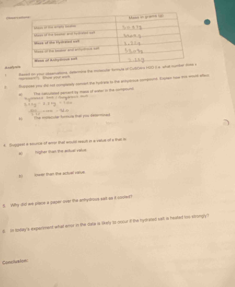 Observ 
Analysi 
1 Based on your observations, determine the molecular form 
represant?). Show your work. 
2. Suppose you did not completely convert the hydrate to the anhydrous compound. Explain how this would affect: 
a)€ The calculated percent by mass of water in the compound 
Hodrat 
b) The molecular formula that you determined. 
4. Suggest a source of error that would result in a value of x that is 
a) higher than the actual value. 
b) lower than the actual value 
5. Why did we place a paper over the anhydrous salt as it cooled? 
6. In today's experiment what error in the data is likely to occur if the hydrated salt is heated too strongly? 
Conclusion: