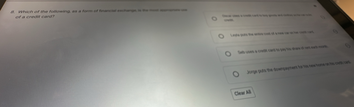 Which of the following, as a form of financial exchangs is te mast aampe us
of a credit card? Cacar ues a cradit card to buy gonds and clothes on he can soid 
credit
Leyta puts the entire cost of a new car on her credit card
Set uses a credit card to pay his share of rent each mon
Jorge puts the downpayment for his new home on his cred card
Clear All