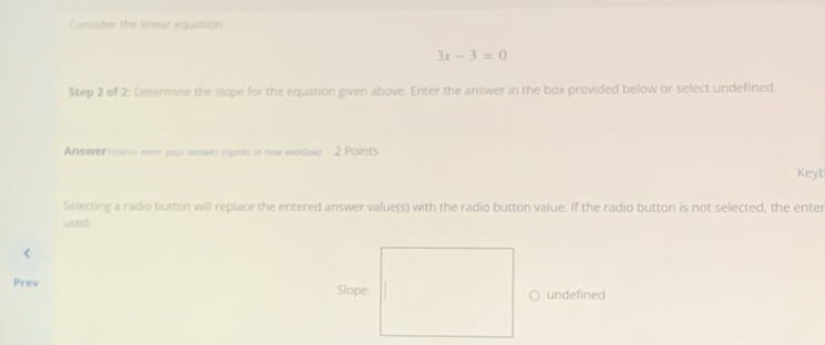 Consider the linear equation:
3x-3=0
Step 2 of 2: Determine the slope for the equation given above. Enter the answer in the box provided below or select undefined. 
Answerrlow to enter your answer (opens in new window) 2 Points 
Keyb 
Selecting a radio button will replace the entered answer value(s) with the radio button value. If the radio button is not selected, the enter 
used. 
< 
Prev undefined