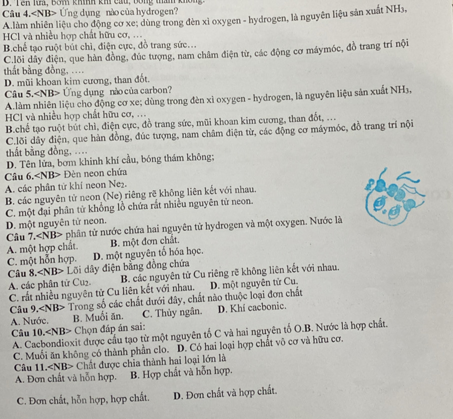 Tên lưa, bơm khíh khi cầu, bóng tham không.
Câu 4. Ứng dụng nào của hydrogen?
A.làm nhiên liệu cho động cơ xe; dùng trong đèn xì oxygen - hydrogen, là nguyên liệu sản xuất NH3,
HCl và nhiều hợp chất hữu cơ, .
B.chế tạo ruột bút chì, điện cực, đồ trang sức...
C.lõi dây điện, que hàn đồng, đúc tượng, nam châm điện từ, các động cơ máymóc, đồ trang trí nội
thất bằng đồng, ...
D. mũi khoan kim cương, than đốt.
Câu 5. Ứng dụng nào của carbon?
A.làm nhiên liệu cho động cơ xe; dùng trong đèn xì oxygen - hydrogen, là nguyên liệu sản xuất NH₃,
HCl và nhiều hợp chất hữu cơ, .
B.chế tạo ruột bút chì, điện cực, đồ trang sức, mũi khoan kim cương, than đốt, ...
C.lõi dây điện, que hàn đồng, đúc tượng, nam châm điện từ, các động cơ máymóc, đồ trang trí nội
thất bằng đồng, ....
D. Tên lửa, bơm khinh khí cầu, bóng thám không;
Câu 6. Đèn neon chứa
A. các phân tử khí neon Ne₂.
B. các nguyên tử neon (Ne) riêng rẽ không liên kết với nhau.
C. một đại phân tử khổng lồ chứa rất nhiều nguyên tử neon.
D. một nguyên tử neon.
Câu 7. ∠ NB> phân tử nước chứa hai nguyên tử hydrogen và một oxygen. Nước là
A. một hợp chất. B. một đơn chất.
C. một hỗn hợp. D. một nguyên tố hóa học.
Câu 8. ∠ NB> Lõi dây điện bằng đồng chứa
A. các phân tử Cu₂. B. các nguyên tử Cu riêng rẽ không liên kết với nhau.
C. rất nhiều nguyên tử Cu liên kết với nhau. D. một nguyên tử Cu.
Câu 9. Trong số các chất dưới đây, chất nào thuộc loại đơn chất
A. Nước. B. Muối ăn. C. Thủy ngân. D. Khí cacbonic.
Câu 10. Chọn đáp án sai:
A. Cacbondioxit được cấu tạo từ một nguyên tố C và hai nguyên tố O.B. Nước là hợp chất.
C. Muối ăn không có thành phần clo. D. Có hai loại hợp chất vô cơ và hữu cơ.
Câu 11. Chất được chia thành hai loại lớn là
A. Đơn chất và hỗn hợp. B. Hợp chất và hỗn hợp.
C. Đơn chất, hỗn hợp, hợp chất. D. Đơn chất và hợp chất.