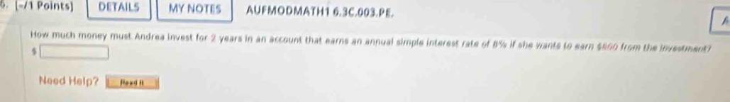 .[-/1 Points] DETAILS MY NOTES AUFMODMATH1 6.3C.003.PE. 
A 
How much money must Andrea invest for 2 years in an account that earns an annual simple interest rate of 8% if she wants to earn $600 from the investment?
$
Need Help? Hoad Ht