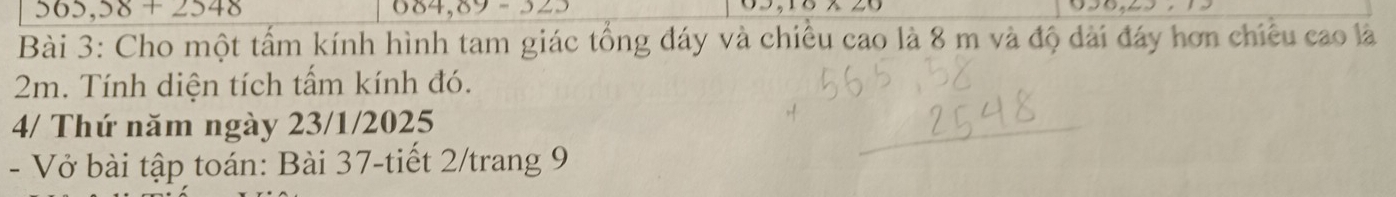 565,58+2548
004,09-22.
2,10△ 20
Bài 3: Cho một tấm kính hình tam giác tổng đáy và chiều cao là 8 m và độ dài đáy hơn chiêu cao là
2m. Tính diện tích tấm kính đó. 
4/ Thứ năm ngày 23/1/2025 
- Vở bài tập toán: Bài 37-tiết 2/trang 9