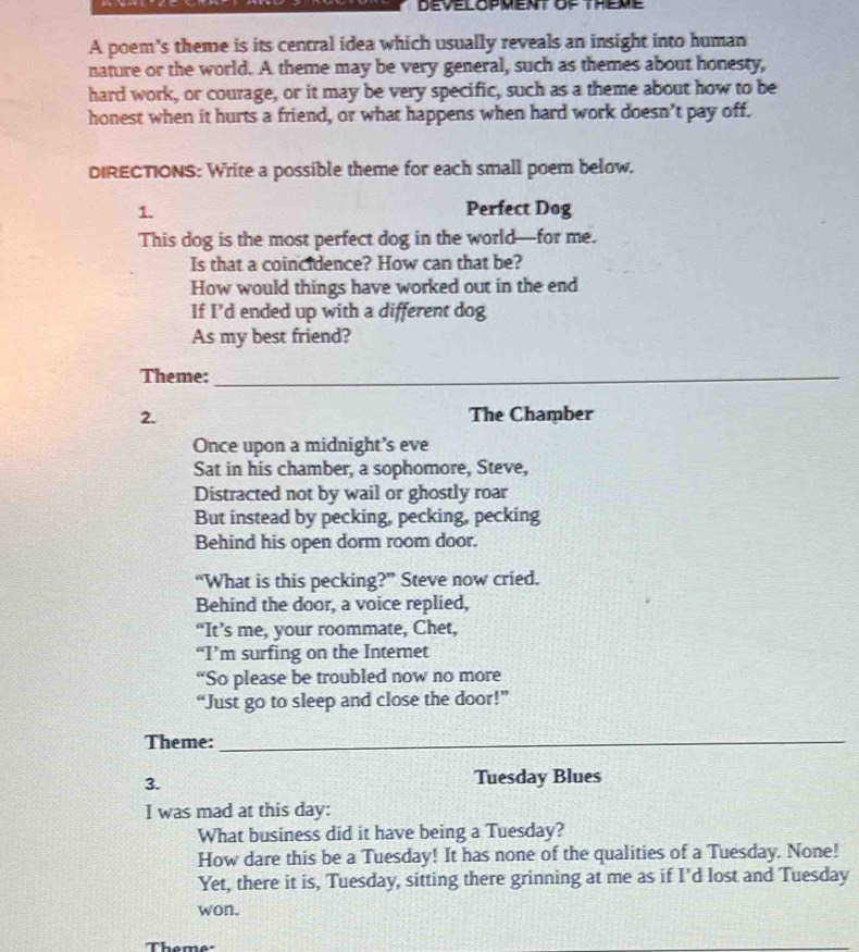 A poem's theme is its central idea which usually reveals an insight into human 
nature or the world. A theme may be very general, such as themes about honesty, 
hard work, or courage, or it may be very specific, such as a theme about how to be 
honest when it hurts a friend, or what happens when hard work doesn’t pay off. 
DIRECTIONS: Write a possible theme for each small poem below. 
1. Perfect Dog 
This dog is the most perfect dog in the world—for me. 
Is that a coincidence? How can that be? 
How would things have worked out in the end 
If I'd ended up with a different dog 
As my best friend? 
Theme:_ 
2. The Chamber 
Once upon a midnight’s eve 
Sat in his chamber, a sophomore, Steve, 
Distracted not by wail or ghostly roar 
But instead by pecking, pecking, pecking 
Behind his open dorm room door. 
“What is this pecking?” Steve now cried. 
Behind the door, a voice replied, 
“It’s me, your roommate, Chet, 
“I’m surfing on the Internet 
“So please be troubled now no more 
“Just go to sleep and close the door!” 
Theme:_ 
3. Tuesday Blues 
I was mad at this day: 
What business did it have being a Tuesday? 
How dare this be a Tuesday! It has none of the qualities of a Tuesday. None! 
Yet, there it is, Tuesday, sitting there grinning at me as if I’d lost and Tuesday 
won. 
Theme: