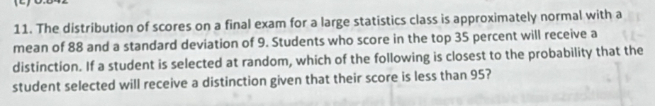 The distribution of scores on a final exam for a large statistics class is approximately normal with a 
mean of 88 and a standard deviation of 9. Students who score in the top 35 percent will receive a 
distinction. If a student is selected at random, which of the following is closest to the probability that the 
student selected will receive a distinction given that their score is less than 95?