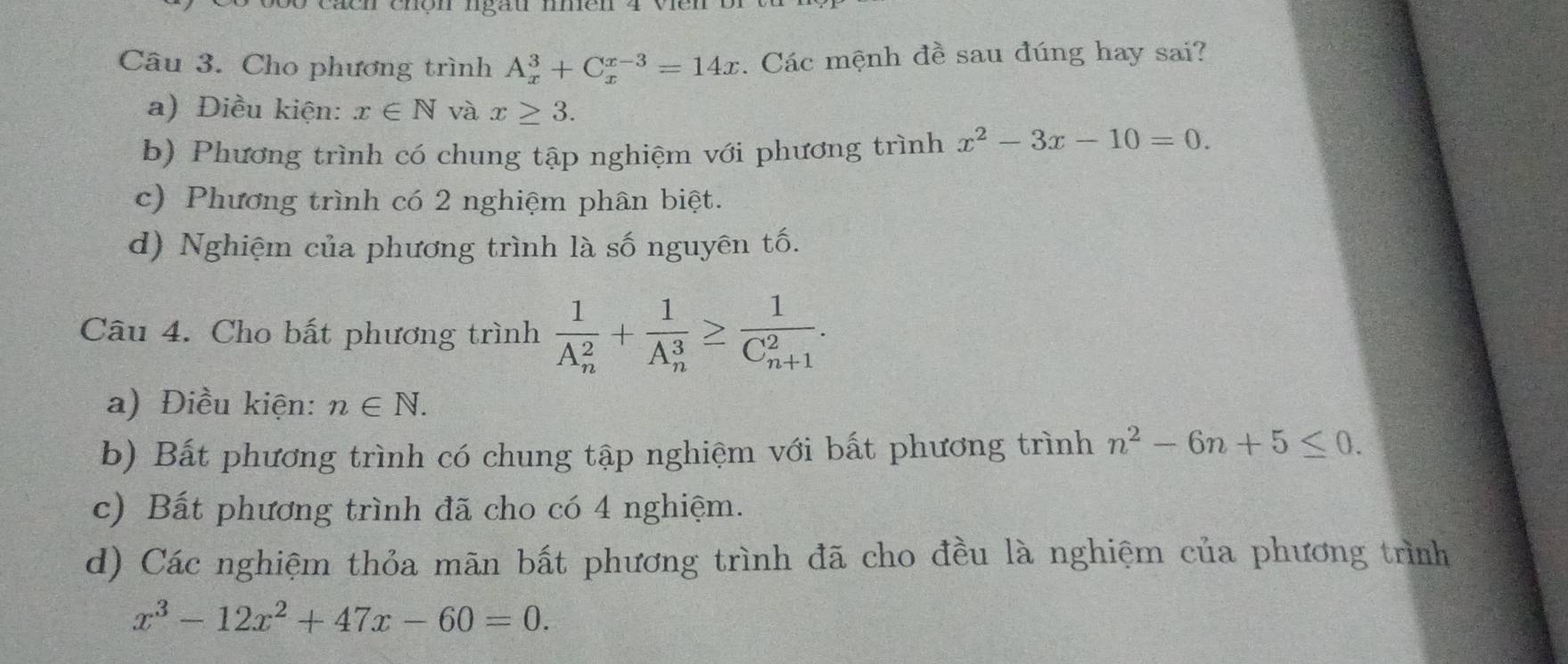 Cho phương trình A_x^(3+C_x^(x-3)=14x. Các mệnh đề sau đúng hay sai?
a) Điều kiện: x∈ N và x≥ 3.
b) Phương trình có chung tập nghiệm với phương trình x^2)-3x-10=0.
c) Phương trình có 2 nghiệm phân biệt.
d) Nghiệm của phương trình là số nguyên tố.
Câu 4. Cho bất phương trình frac 1(A_n)^2+frac 1(A_n)^3≥ frac 1(C_n+1)^2.
a) Điều kiện: n∈ N.
b) Bất phương trình có chung tập nghiệm với bất phương trình n^2-6n+5≤ 0.
c) Bất phương trình đã cho có 4 nghiệm.
d) Các nghiệm thỏa mãn bất phương trình đã cho đều là nghiệm của phương trình
x^3-12x^2+47x-60=0.