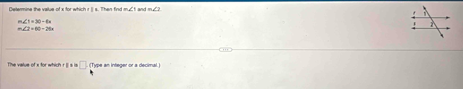 Determine the value of x for which r || s. Then find m∠ 1 and m∠ 2.
m∠ 1=30-6x
m∠ 2=60-26x
The value of x for which r|| s is □. (Type an integer or a decimal.)