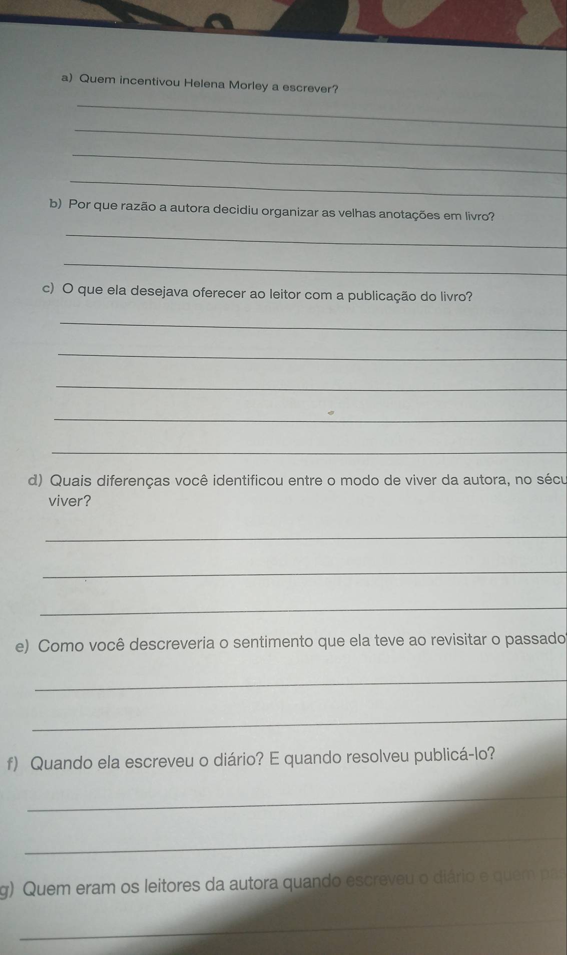 Quem incentivou Helena Morley a escrever? 
_ 
_ 
_ 
_ 
b) Por que razão a autora decidiu organizar as velhas anotações em livro? 
_ 
_ 
c) O que ela desejava oferecer ao leitor com a publicação do livro? 
_ 
_ 
_ 
_ 
_ 
d) Quais diferenças você identificou entre o modo de viver da autora, no sécu 
viver? 
_ 
_ 
_ 
e) Como você descreveria o sentimento que ela teve ao revisitar o passado 
_ 
_ 
f) Quando ela escreveu o diário? E quando resolveu publicá-lo? 
_ 
_ 
g) Quem eram os leitores da autora quando escreveu o diário e quem pas 
_