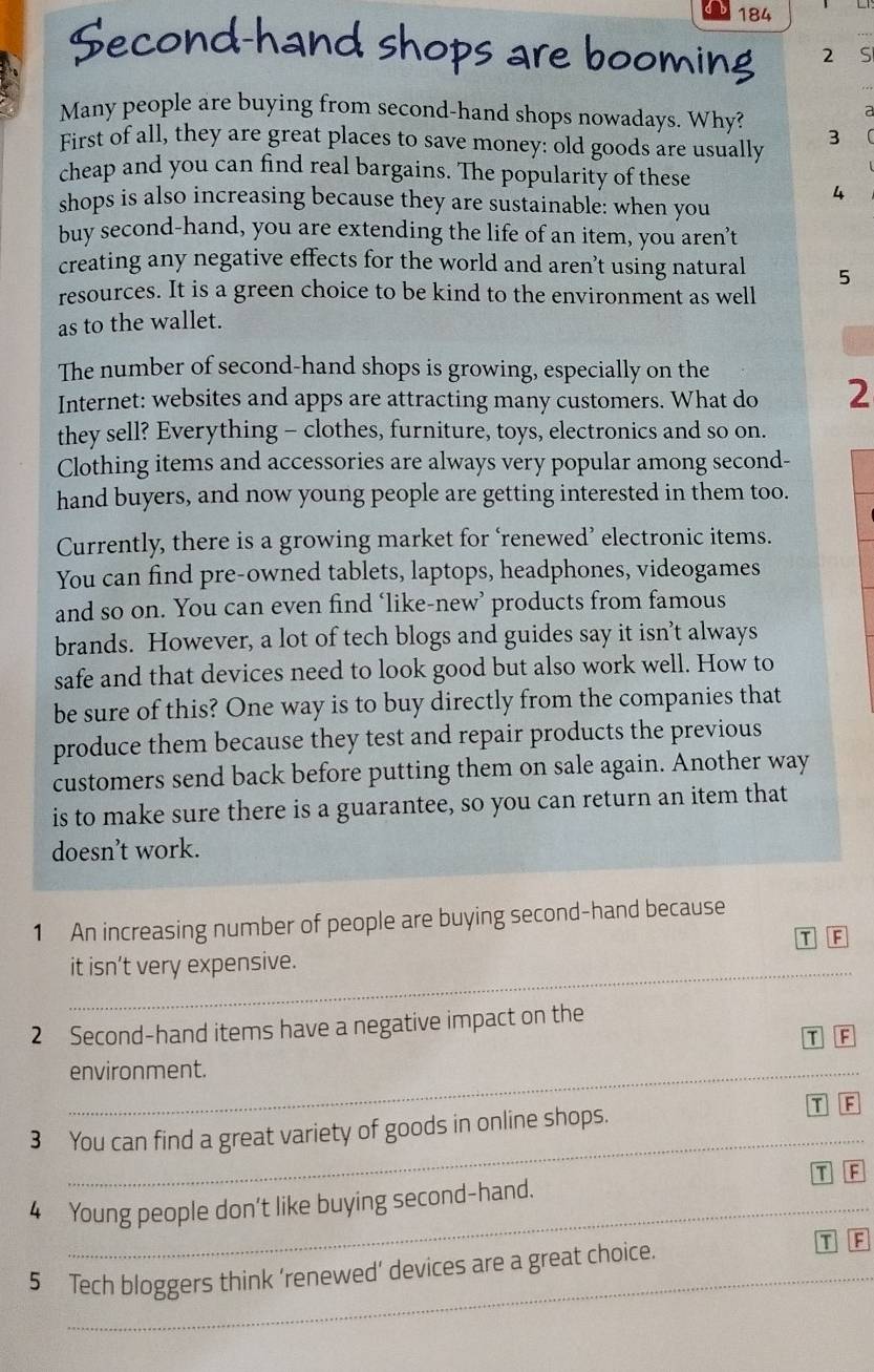 184
Second-hand shops are booming 2 S
:
Many people are buying from second-hand shops nowadays. Why? 3
First of all, they are great places to save money: old goods are usually
cheap and you can find real bargains. The popularity of these
4
shops is also increasing because they are sustainable: when you
buy second-hand, you are extending the life of an item, you aren’'t
creating any negative effects for the world and aren’t using natural 5
resources. It is a green choice to be kind to the environment as well
as to the wallet.
The number of second-hand shops is growing, especially on the
Internet: websites and apps are attracting many customers. What do 2
they sell? Everything - clothes, furniture, toys, electronics and so on.
Clothing items and accessories are always very popular among second-
hand buyers, and now young people are getting interested in them too.
Currently, there is a growing market for ‘renewed’ electronic items.
You can find pre-owned tablets, laptops, headphones, videogames
and so on. You can even find ‘like-new’ products from famous
brands. However, a lot of tech blogs and guides say it isn’t always
safe and that devices need to look good but also work well. How to
be sure of this? One way is to buy directly from the companies that
produce them because they test and repair products the previous
customers send back before putting them on sale again. Another way
is to make sure there is a guarantee, so you can return an item that
doesn’t work.
1 An increasing number of people are buying second-hand because
I F
it isn’t very expensive.
2 Second-hand items have a negative impact on the
F
_environment.
_
3 You can find a great variety of goods in online shops. T F
T F
4 Young people don't like buying second-hand.
5 Tech bloggers think ‘renewed’ devices are a great choice.
T F
