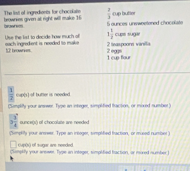 The list of ingredients for chocolate 
brownies given at right will make 16  2/3 cup butter 
brownies . 5 ounces unsweetened chocolate
1 1/2 
Use the list to decide how much of cups sugar 
each ingredient is needed to make 2 teaspoons vanilla
12 brownies. 2 eggs
1 cup flour
 1/2  cup(s) of butter is needed. 
(Simplify your answer. Type an integer, simplified fraction, or mixed number.)
3 3/4  ounce(s) of chocolate are needed 
(Simplily your answer. Type an integer, simplified fraction, or mixed number.) 
□ cup(s) ) of sugar are needed. 
(Simplify your answer. Type an integer, simplified fraction, or mixed number.)