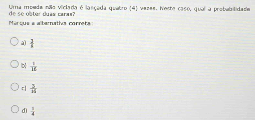 Uma moeda não viciada é lançada quatro (4) vezes. Neste caso, qual a probabilidade
de se obter duas caras?
Marque a alternativa correta:
a)  3/8 
b)  1/16 
c)  3/16 
d)  1/4 
