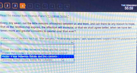 2 3 4 5 6 7 R 9 10 TIME REMANING 55:59
Read the excerpt from Thomas Paine's ''Common Sense.''
Every day wears out the little remains of kindred between us and them, and can there be any reason to hope,
that as the relationship expires, the affection will increase, or that we shall agree better, when we have ten
times more and greater concerns to quarrel over than ever?
Paine's use of phrases such as "little remains," "relationship expires," and,"quarrel over" suggest that his purpose is lo
v
repair the relationship between Britain and the colonies
inspire the colonies to progress without British support
evoke a war between Britain and the coloni
address British issues within the collonies
