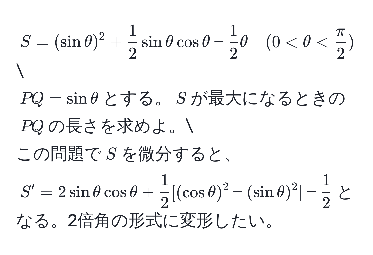 $S = (sin θ)^2 +  1/2  sin θ cos θ -  1/2  θ quad (0 < θ <  π/2 )$
$PQ = sin θ$とする。$S$が最大になるときの$PQ$の長さを求めよ。
この問題で$S$を微分すると、$S' = 2 sin θ cos θ +  1/2 [(cos θ)^2 - (sin θ)^2] -  1/2 $となる。2倍角の形式に変形したい。