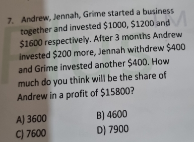 Andrew, Jennah, Grime started a business
together and invested $1000, $1200 and
$1600 respectively. After 3 months Andrew
invested $200 more, Jennah withdrew $400
and Grime invested another $400. How
much do you think will be the share of
Andrew in a profit of $15800?
A) 3600 B) 4600
C) 7600 D) 7900