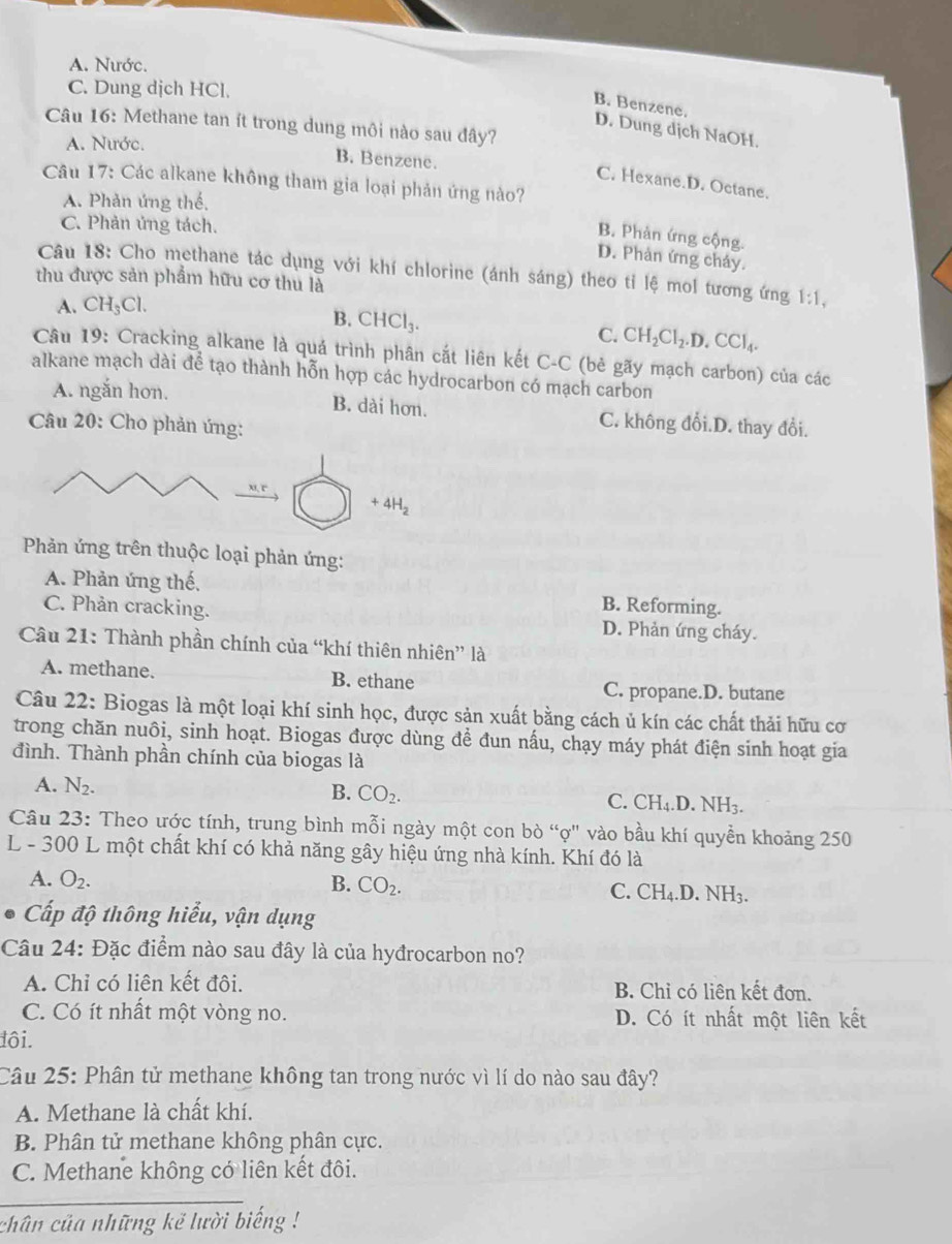 A. Nước.
C. Dung dịch HCl.
B. Benzene.
Câu 16: Methane tan ít trong dung môi nào sau đây?
D. Dung dịch NaOH.
A. Nước.
B. Benzene.
Câu 17: Các alkane không tham gia loại phản ứng nào?
C. Hexane.D. Octane.
A. Phản ứng thế,
C. Phản ứng tách.
B. Phản ứng cộng.
D. Phản ứng cháy.
Câu 18: Cho methane tác dụng với khí chlorine (ánh sáng) theo tỉ lệ mol tương ứng 1:1,
thu được sản phẩm hữu cơ thu là
A. CH_3Cl.
B. CHCl_3.
C. CH_2Cl_2.D.CCl_4.
Câu 19: Cracking alkane là quá trình phân cắt liên kết C-C (bè gãy mạch carbon) của các
alkane mạch dài để tạo thành hỗn hợp các hydrocarbon có mạch carbon
A. ngắn hơn. B. dài hơn. C. không đổi.D. thay đổi.
Câu 20: Cho phản ứng:
u r
+4H_2
Phản ứng trên thuộc loại phản ứng:
A. Phản ứng thế, B. Reforming.
C. Phản cracking. D. Phản ứng cháy.
Câu 21: Thành phần chính của “khí thiên nhiên” là
A. methane. B. ethane C. propane.D. butane
Câu 22: Biogas là một loại khí sinh học, được sản xuất bằng cách ủ kín các chất thải hữu cơ
trong chăn nuôi, sinh hoạt. Biogas được dùng để đun nấu, chạy máy phát điện sinh hoạt gia
đình. Thành phần chính của biogas là
A. N_2.
B. CO_2.
C. CH_4.D.NH_3.
Câu 23: Theo ước tính, trung bình mỗi ngày một con bò “ợ" vào bầu khí quyền khoảng 250
L - 300 L một chất khí có khả năng gây hiệu ứng nhà kính. Khí đó là
A. O_2. B. CO_2. C. CH_4.D.NH_3.
Cấp độ thông hiểu, vận dụng
Câu 24: Đặc điểm nào sau đây là của hyđrocarbon no?
A. Chỉ có liên kết đôi. B. Chỉ có liên kết đơn.
C. Có ít nhất một vòng no. D. Có ít nhất một liên kết
đôi.
Câu 25: Phân tử methane không tan trong nước vì lí do nào sau đây?
A. Methane là chất khí.
B. Phân tử methane không phân cực.
C. Methane không có liên kết đôi.
chân của những kẻ lười biếng !