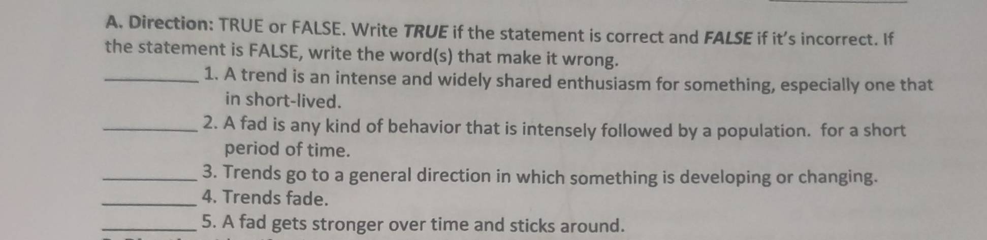 Direction: TRUE or FALSE. Write TRUE if the statement is correct and FALSE if it's incorrect. If 
the statement is FALSE, write the word(s) that make it wrong. 
_1. A trend is an intense and widely shared enthusiasm for something, especially one that 
in short-lived. 
_2. A fad is any kind of behavior that is intensely followed by a population. for a short 
period of time. 
_3. Trends go to a general direction in which something is developing or changing. 
_4. Trends fade. 
_5. A fad gets stronger over time and sticks around.