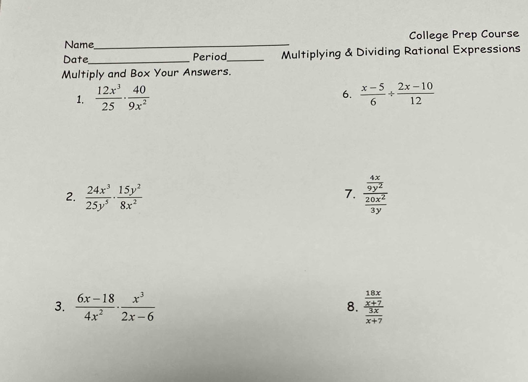 Name_ College Prep Course 
Date_ Period_ Multiplying & Dividing Rational Expressions 
Multiply and Box Your Answers. 
6. 
1.  12x^3/25 ·  40/9x^2   (x-5)/6 /  (2x-10)/12 
2.  24x^3/25y^5 ·  15y^2/8x^2  frac  4x/9y^2  20x^2/3y 
7. 
3.  (6x-18)/4x^2 ·  x^3/2x-6  8. frac  18x/x+7  3x/x+7 