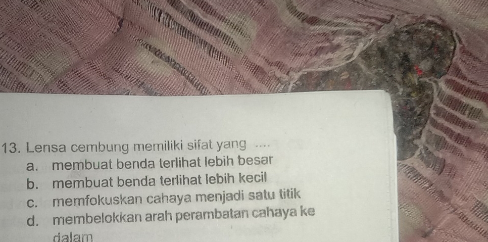 Lensa cembung memiliki sifat yang ...
a. membuat benda terlihat lebih besar
b. membuat benda terlihat lebih kecil
c. memfokuskan cahaya menjadi satu titik
d. membelokkan arah perambatan cahaya ke
dalam