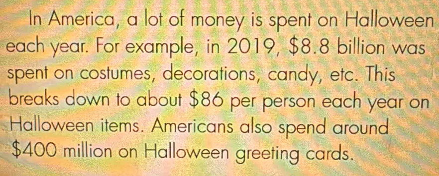 In America, a lot of money is spent on Halloween 
each year. For example, in 2019, $8.8 billion was 
spent on costumes, decorations, candy, etc. This 
breaks down to about $86 per person each year on 
Halloween items. Americans also spend around
$400 million on Halloween greeting cards.