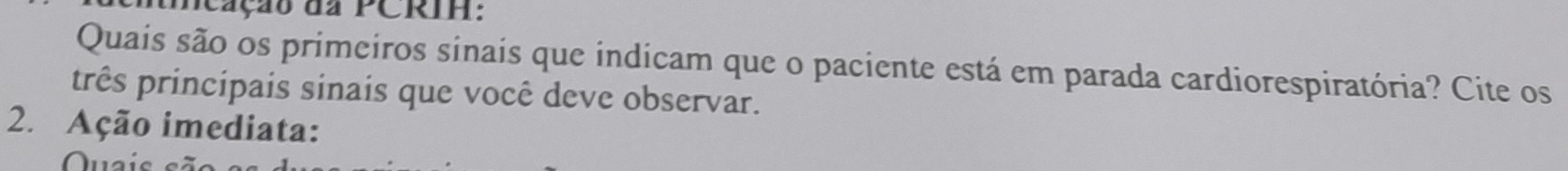 umeação da PCRIH: 
Quais são os primeiros sinais que indicam que o paciente está em parada cardiorespiratória? Cite os 
três principais sinais que você deve observar. 
2. Ação imediata: