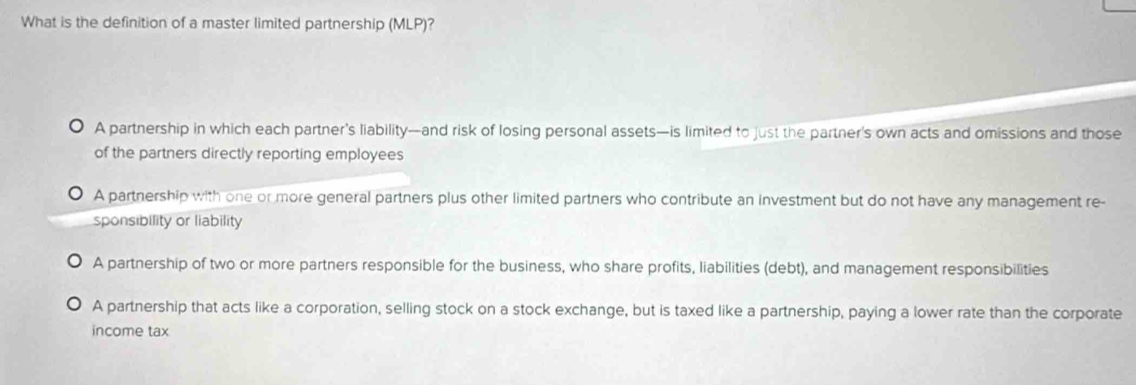 What is the definition of a master limited partnership (MLP)?
A partnership in which each partner’s liability—and risk of losing personal assets—is limited to just the partner’s own acts and omissions and those
of the partners directly reporting employees
A partnership with one or more general partners plus other limited partners who contribute an investment but do not have any management re-
sponsibility or liability
A partnership of two or more partners responsible for the business, who share profits, liabilities (debt), and management responsibilities
A partnership that acts like a corporation, selling stock on a stock exchange, but is taxed like a partnership, paying a lower rate than the corporate
income tax