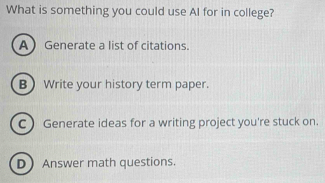 What is something you could use AI for in college?
AGenerate a list of citations.
B Write your history term paper.
C  Generate ideas for a writing project you're stuck on.
DAnswer math questions.