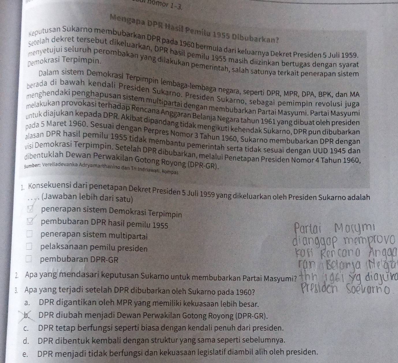 Juí nomor 1−3.
Mengapa DPR Hasil Pemilu 1955 Dibubarkan?
Keputusan Sukarno membubarkan DPR pada 1960 bermula dari keluarnya Dekret Presiden 5 Juli 1959.
Setelah dekret tersebut dikeluarkan, DPR hasil pemilu 1955 masih diizinkan bertugas dengan syarat
Demokrasi Terpimpin.
menyetujui seluruh perombakan yang dilakukan pemerintah, salah satunya terkait penerapan sistem
Dalam sistem Demokrasi Terpimpin lembaga-lembaga negara, seperti DPR, MPR, DPA, BPK, dan MA
berada di bawah kendali Presiden Sukarno. Presiden Sukarno, sebagai pemimpin revolusi juga
menghendaki penghapusan sistem multipartai dengan membubarkan Partai Masyumi. Partai Masyumi
melakukan provokasi terhadap Rencana Anggaran Belanja Negara tahun 1961 yang dibuat oleh presiden
untuk diajukan kepada DPR. Akibat dipandang tidak mengikuti kehendak Sukarno, DPR pun dibubarkan
pada 5 Maret 1960. Sesuai dengan Perpres Nomor 3 Tahun 1960, Sukarno membubarkan DPR dengan
alasan DPR hasil pemilu 1955 tidak membantu pemerintah serta tidak sesuai dengan UUD 1945 dan
visi Demokrasi Terpimpin. Setelah DPR dibubarkan, melalui Penetapan Presiden Nomor 4 Tahun 1960,
dibentuklah Dewan Perwakilan Gotong Royong (DPR-GR).
Sumber: Verelladevanka Adryamarthanino dan Tri Indriawati, kompas
1. Konsekuensi dari penetapan Dekret Presiden 5 Juli 1959 yang dikeluarkan oleh Presiden Sukarno adalah
. . .. (Jawaban lebih dari satu)
€£penerapan sistem Demokrasi Terpimpin
€ £pembubaran DPR hasil pemilu 1955
penerapan sistem multipartai
pelaksanaan pemilu presiden
pembubaran DPR-GR
2 Apa yang mendasari keputusan Sukarno untuk membubarkan Partai Masyumi?
3. Apa yang terjadi setelah DPR dibubarkan oleh Sukarno pada 1960?
a. DPR digantikan oleh MPR yang memiliki kekuasaan lebih besar.
b. DPR diubah menjadi Dewan Perwakilan Gotong Royong (DPR-GR).
c. DPR tetap berfungsi seperti biasa dengan kendali penuh dari presiden.
d. DPR dibentuk kembali dengan struktur yang sama seperti sebelumnya.
e. DPR menjadi tidak berfungsi dan kekuasaan legislatif diambil alih oleh presiden.