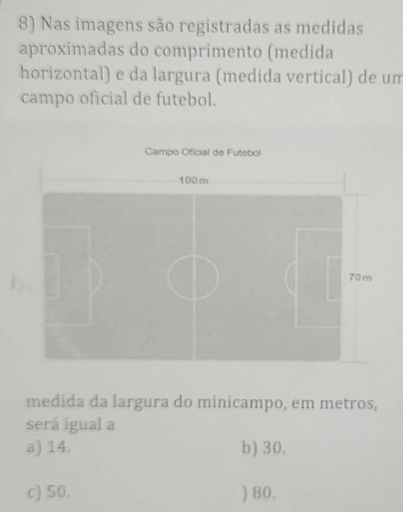 Nas imagens são registradas as medidas
aproximadas do comprimento (medida
horizontal) e da largura (medida vertical) de um
campo oficial de futebol.
Campo Oficial de Futebol
100m
70m
medida da largura do minicampo, em metros,
será igual a
a) 14. b) 30.
c) 50. ) 80.